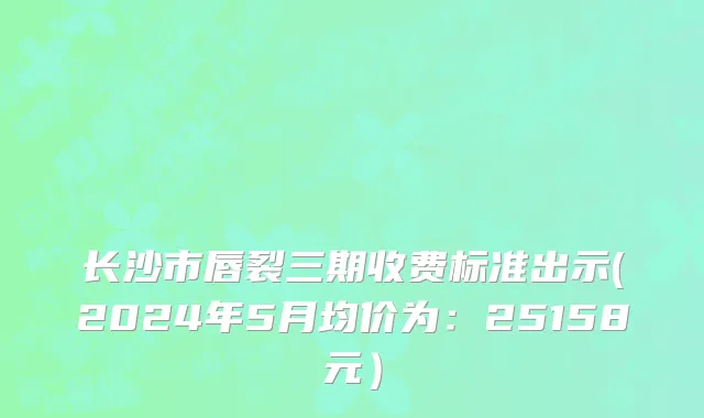 长沙市唇裂三期收费标准出示(2024年5月均价为：25158元）