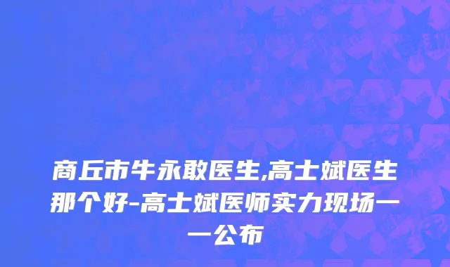 商丘市牛永敢医生,高士斌医生那个好-高士斌医师实力现场一一公布