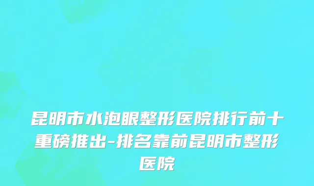 昆明市水泡眼整形医院排行前十重磅推出-排名靠前昆明市整形医院