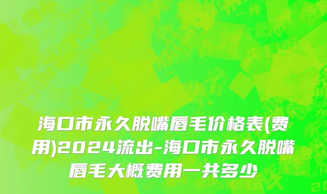 海口市永久脱嘴唇毛价格表(费用)2024流出-海口市永久脱嘴唇毛大概费用一共多少