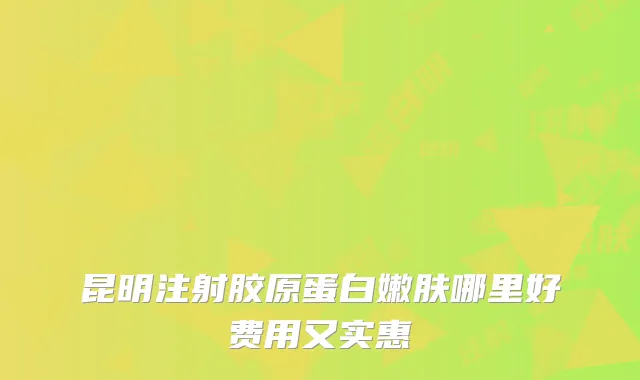 昆明注射胶原蛋白嫩肤哪里好费用又实惠