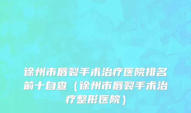 徐州市唇裂手术治疗医院排名前十自查（徐州市唇裂手术治疗整形医院）