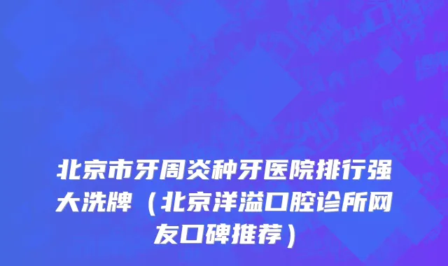 北京市牙周炎种牙医院排行强大洗牌（北京洋溢口腔诊所网友口碑推荐）