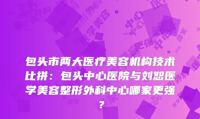 包头市两大医疗美容机构技术比拼：包头中心医院与刘恕医学美容整形外科中心哪家更强？