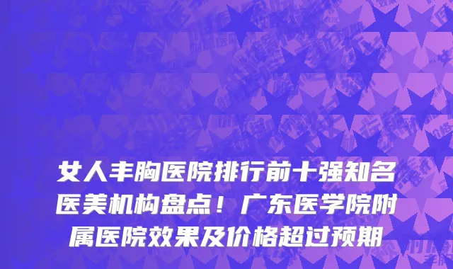 女人丰胸医院排行前十强知名医美机构盘点!广东医学院附属医院效果及价格超过预期