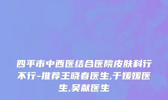 四平市中西医结合医院皮肤科行不行-推荐王晓春医生,于媛媛医生,吴献医生
