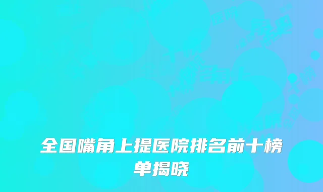 全国嘴角上提医院排名前十榜单揭晓