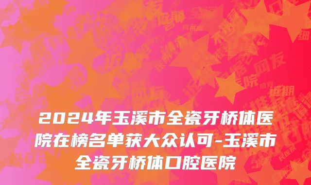 2024年玉溪市全瓷牙桥体医院在榜名单获大众认可-玉溪市全瓷牙桥体口腔医院