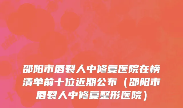 邵阳市唇裂人中修复医院在榜清单前十位近期公布（邵阳市唇裂人中修复整形医院）
