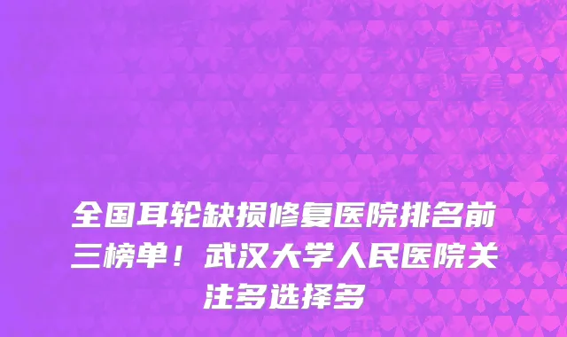 全国耳轮缺损修复医院排名前三榜单!武汉大学人民医院关注多选择多