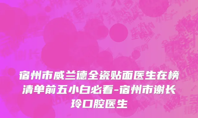 宿州市威兰德全瓷贴面医生在榜清单前五小白必看-宿州市谢长玲口腔医生