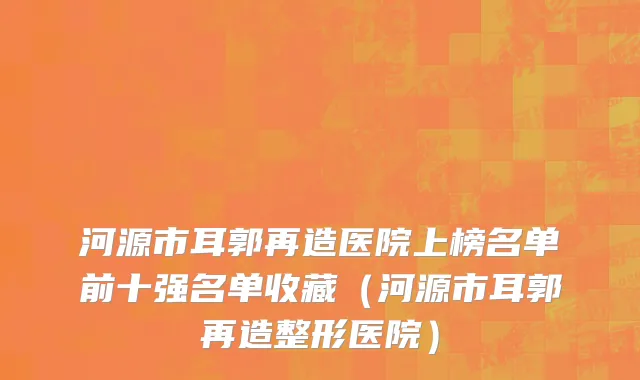 河源市耳郭再造医院上榜名单前十强名单收藏（河源市耳郭再造整形医院）