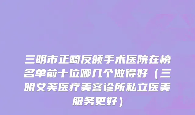 三明市正畸反颌手术医院在榜名单前十位哪几个做得好（三明艾芙医疗美容诊所私立医美服务更好）