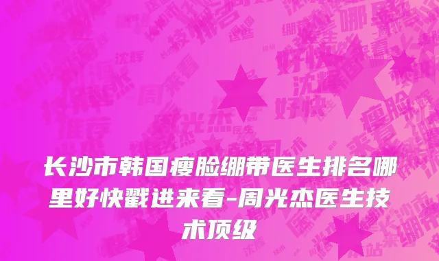 长沙市韩国瘦脸绷带医生排名哪里好快戳进来看-周光杰医生技术顶级
