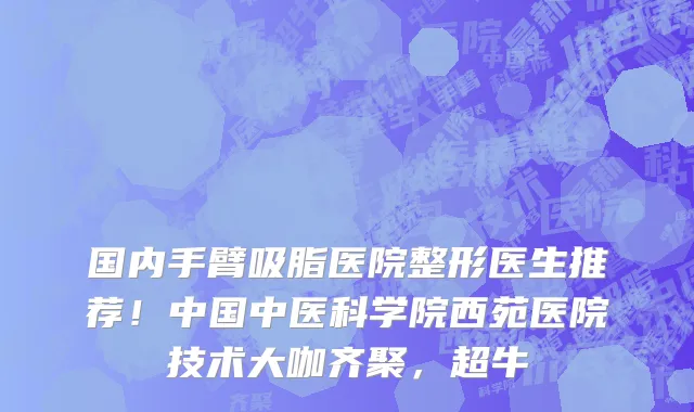 国内手臂吸脂医院整形医生推荐！中国中医科学院西苑医院技术大咖齐聚，超牛
