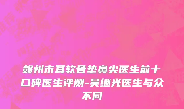 赣州市耳软骨垫鼻尖医生前十口碑医生评测-吴继光医生与众不同