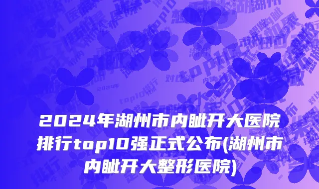 2024年湖州市内眦开大医院排行top10强正式公布(湖州市内眦开大整形医院)