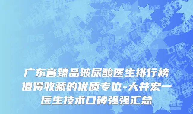 广东省臻品玻尿酸医生排行榜值得收藏的优质专位-大井宏一医生技术口碑强强汇总