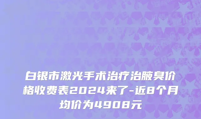 白银市激光手术治疗治腋臭价格收费表2024来了-近8个月均价为4908元