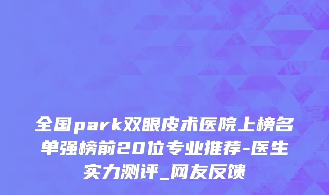 全国park双眼皮术医院上榜名单强榜前20位专业推荐-医生实力测评_网友反馈