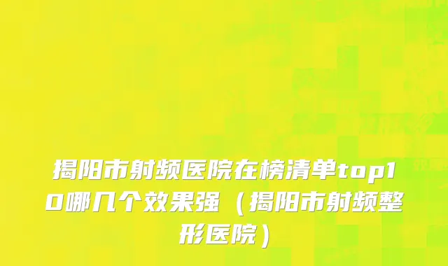 揭阳市射频医院在榜清单top10哪几个效果强（揭阳市射频整形医院）
