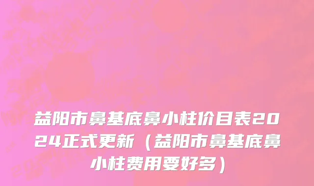益阳市鼻基底鼻小柱价目表2024正式更新（益阳市鼻基底鼻小柱费用要好多）