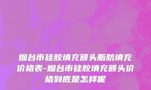 烟台市硅胶填充额头脂肪填充价格表-烟台市硅胶填充额头价格到底是怎样呢