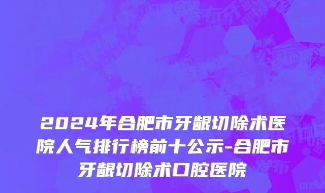 2024年合肥市牙龈切除术医院人气排行榜前十公示-合肥市牙龈切除术口腔医院