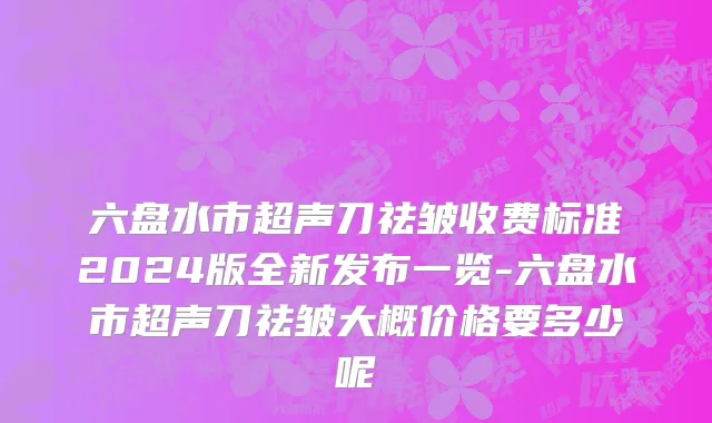 六盘水市超声刀祛皱收费标准2024版全新发布一览-六盘水市超声刀祛皱大概价格要多少呢