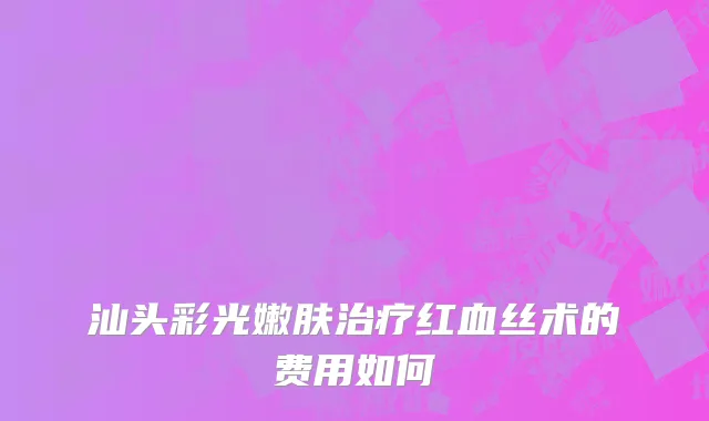 汕头彩光嫩肤治疗红血丝术的费用如何