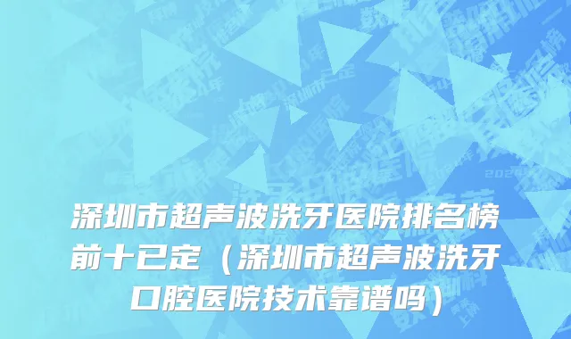 深圳市超声波洗牙医院排名榜前十已定（深圳市超声波洗牙口腔医院技术靠谱吗）