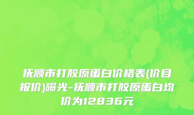 抚顺市打胶原蛋白价格表(价目报价)曝光-抚顺市打胶原蛋白均价为12836元
