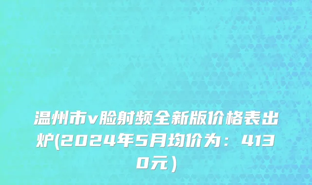 温州市v脸射频全新版价格表出炉(2024年5月均价为：4130元）