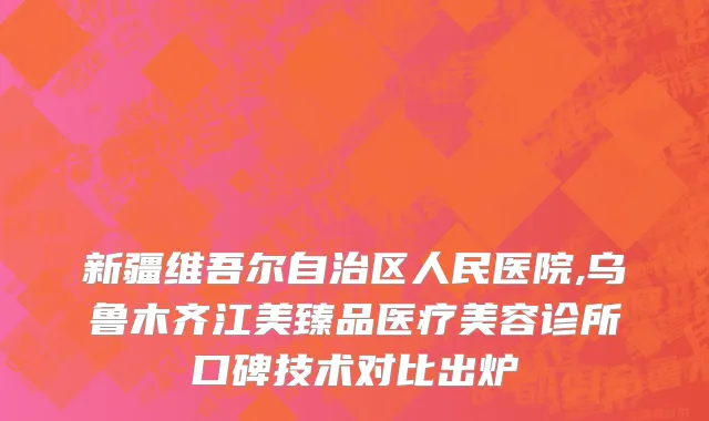 新疆维吾尔自治区人民医院,乌鲁木齐江美臻品医疗美容诊所口碑技术对比出炉