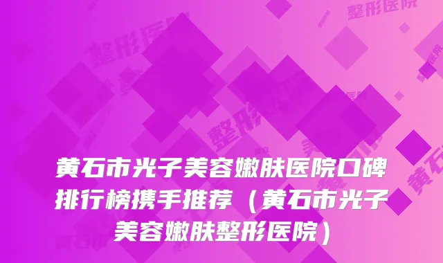 黄石市光子美容嫩肤医院口碑排行榜携手推荐（黄石市光子美容嫩肤整形医院）