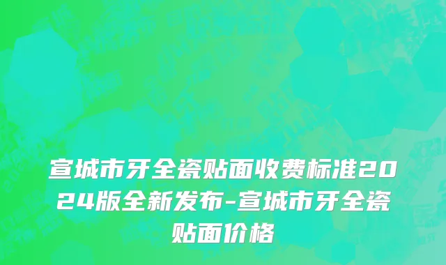 宣城市牙全瓷贴面收费标准2024版全新发布-宣城市牙全瓷贴面价格