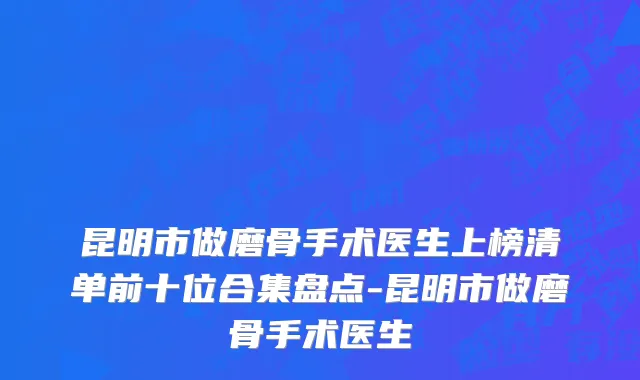 昆明市做磨骨手术医生上榜清单前十位合集盘点-昆明市做磨骨手术医生