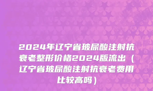 2024年辽宁省玻尿酸注射抗衰老整形价格2024版流出（辽宁省玻尿酸注射抗衰老费用比较高吗）