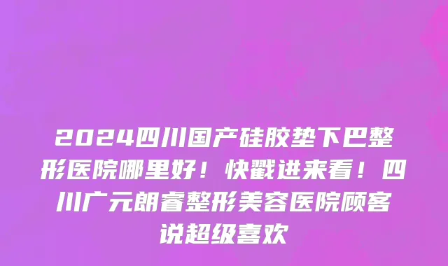 2024四川国产硅胶垫下巴整形医院哪里好!快戳进来看!四川广元朗睿整形美容医院顾客说超级喜欢