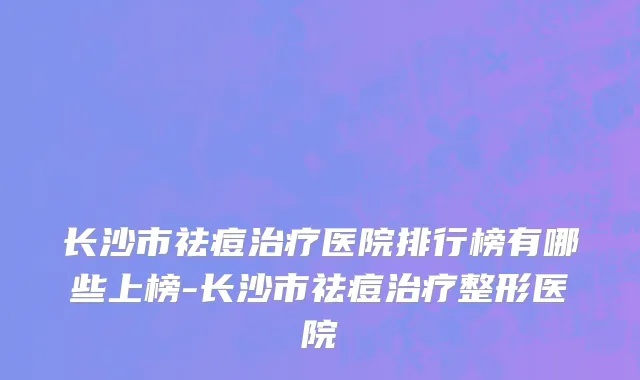 长沙市祛痘治疗医院排行榜有哪些上榜-长沙市祛痘治疗整形医院