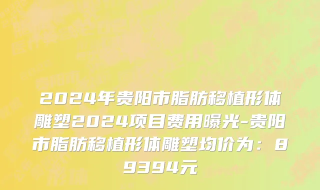 2024年贵阳市脂肪移植形体雕塑2024项目费用曝光-贵阳市脂肪移植形体雕塑均价为：89394元