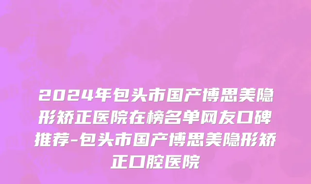 2024年包头市国产博思美隐形矫正医院在榜名单网友口碑推荐-包头市国产博思美隐形矫正口腔医院