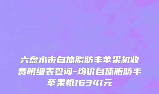 六盘水市自体脂肪丰苹果机收费明细表查询-均价自体脂肪丰苹果机16341元
