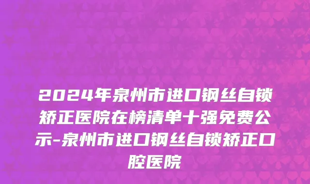 2024年泉州市进口钢丝自锁矫正医院在榜清单十强免费公示-泉州市进口钢丝自锁矫正口腔医院