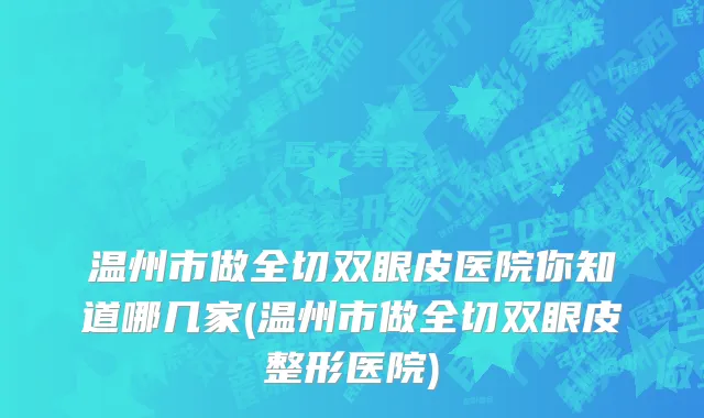 温州市做全切双眼皮医院你知道哪几家(温州市做全切双眼皮整形医院)
