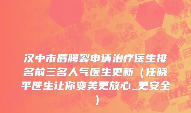 汉中市唇腭裂申请治疗医生排名前三名人气医生更新（任晓平医生让你变美更放心_更安全）