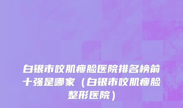 白银市咬肌瘦脸医院排名榜前十强是哪家（白银市咬肌瘦脸整形医院）