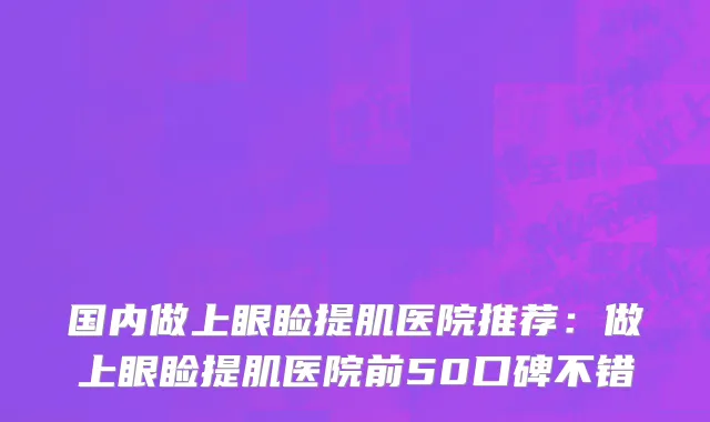 国内做上眼睑提肌医院推荐：做上眼睑提肌医院前50口碑不错
