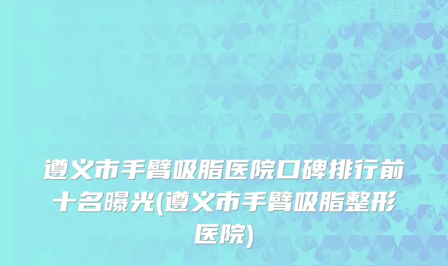 遵义市手臂吸脂医院口碑排行前十名曝光(遵义市手臂吸脂整形医院)