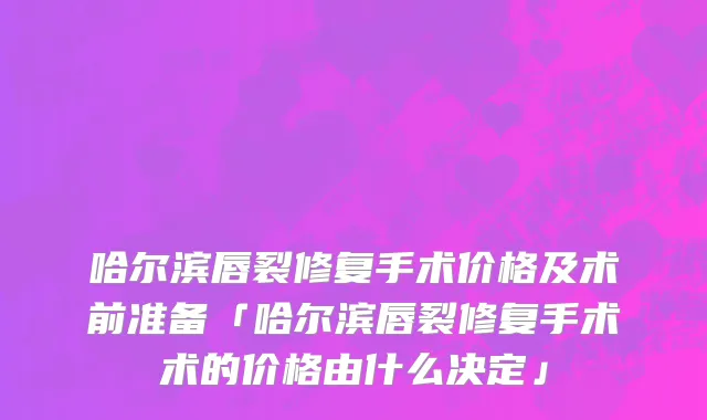 哈尔滨唇裂修复手术价格及术前准备「哈尔滨唇裂修复手术术的价格由什么决定」